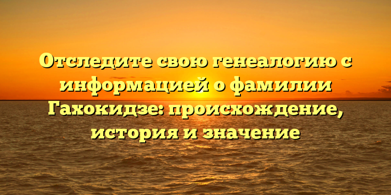 Отследите свою генеалогию с информацией о фамилии Гахокидзе: происхождение, история и значение