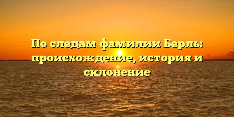 По следам фамилии Берль: происхождение, история и склонение