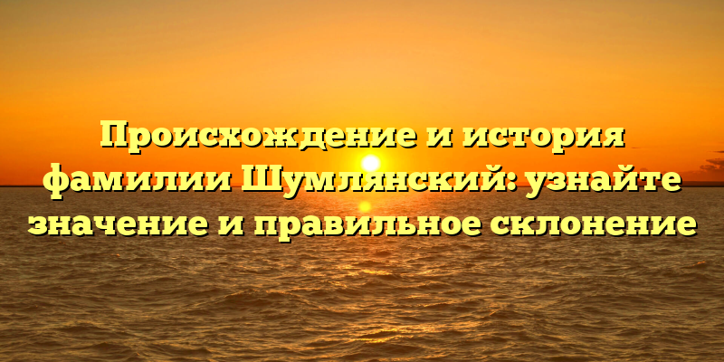 Происхождение и история фамилии Шумлянский: узнайте значение и правильное склонение