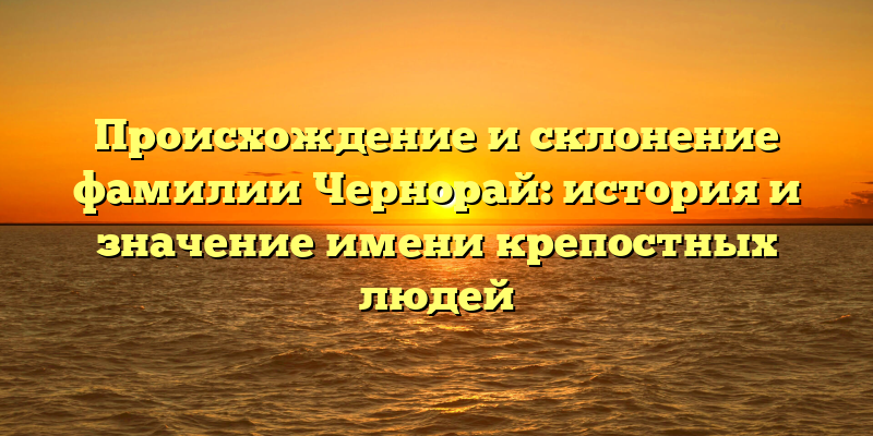 Происхождение и склонение фамилии Чернорай: история и значение имени крепостных людей