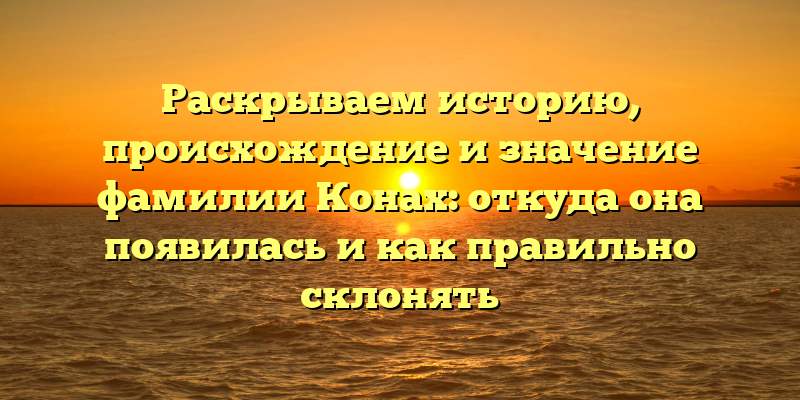 Раскрываем историю, происхождение и значение фамилии Конах: откуда она появилась и как правильно склонять