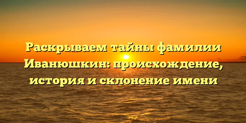 Раскрываем тайны фамилии Иванюшкин: происхождение, история и склонение имени
