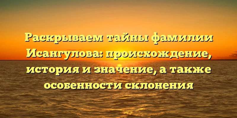 Раскрываем тайны фамилии Исангулова: происхождение, история и значение, а также особенности склонения
