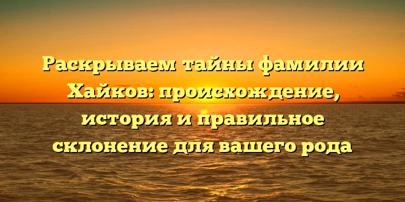 Раскрываем тайны фамилии Хайков: происхождение, история и правильное склонение для вашего рода