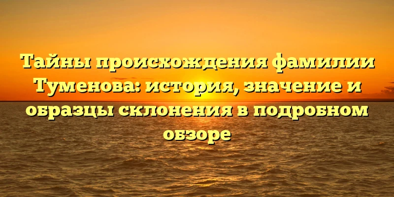 Тайны происхождения фамилии Туменова: история, значение и образцы склонения в подробном обзоре