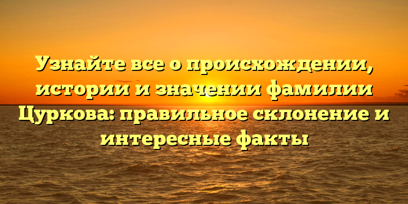 Узнайте все о происхождении, истории и значении фамилии Цуркова: правильное склонение и интересные факты