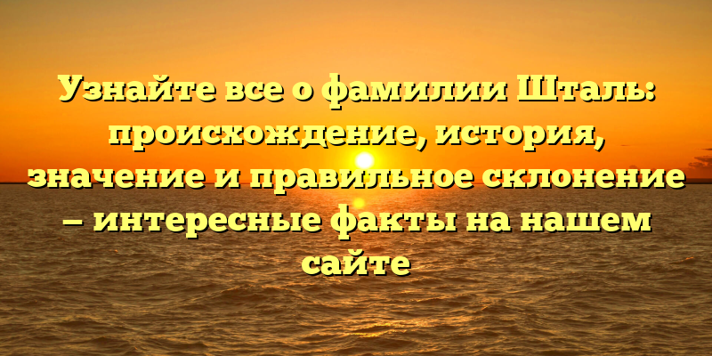 Узнайте все о фамилии Шталь: происхождение, история, значение и правильное склонение — интересные факты на нашем сайте