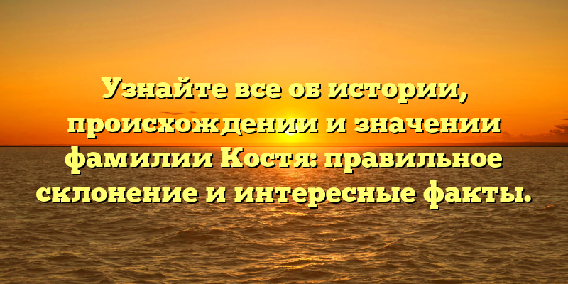 Узнайте все об истории, происхождении и значении фамилии Костя: правильное склонение и интересные факты.