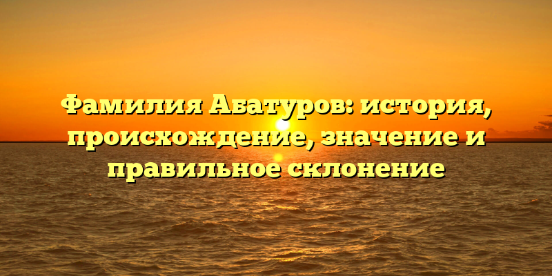 Фамилия Абатуров: история, происхождение, значение и правильное склонение