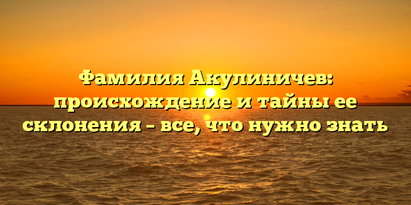 Фамилия Акулиничев: происхождение и тайны ее склонения – все, что нужно знать