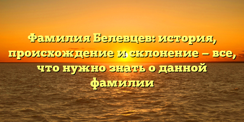 Фамилия Белевцев: история, происхождение и склонение — все, что нужно знать о данной фамилии