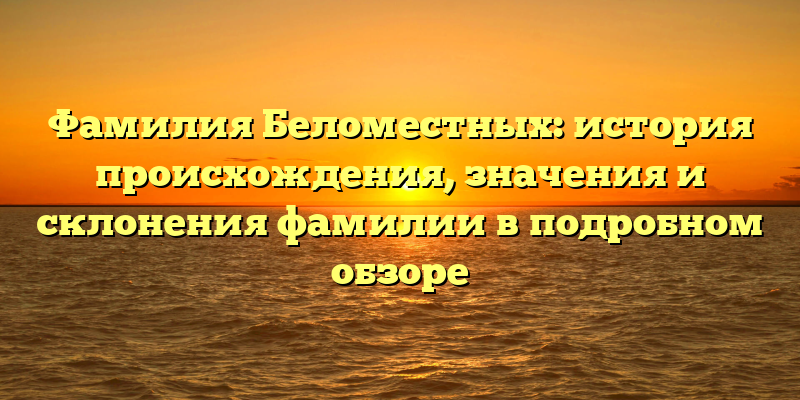 Фамилия Беломестных: история происхождения, значения и склонения фамилии в подробном обзоре