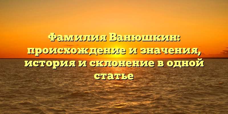 Фамилия Ванюшкин: происхождение и значения, история и склонение в одной статье