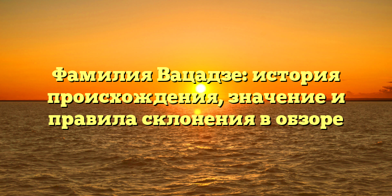 Фамилия Вацадзе: история происхождения, значение и правила склонения в обзоре