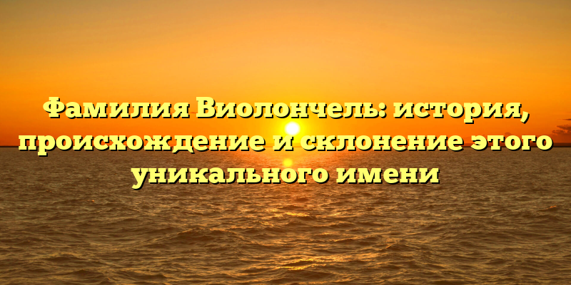 Фамилия Виолончель: история, происхождение и склонение этого уникального имени