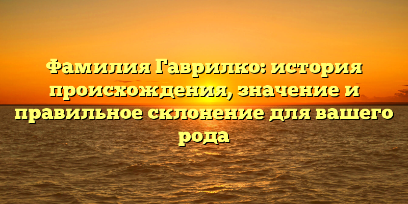 Фамилия Гаврилко: история происхождения, значение и правильное склонение для вашего рода