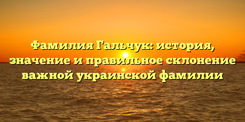 Фамилия Гальчук: история, значение и правильное склонение важной украинской фамилии