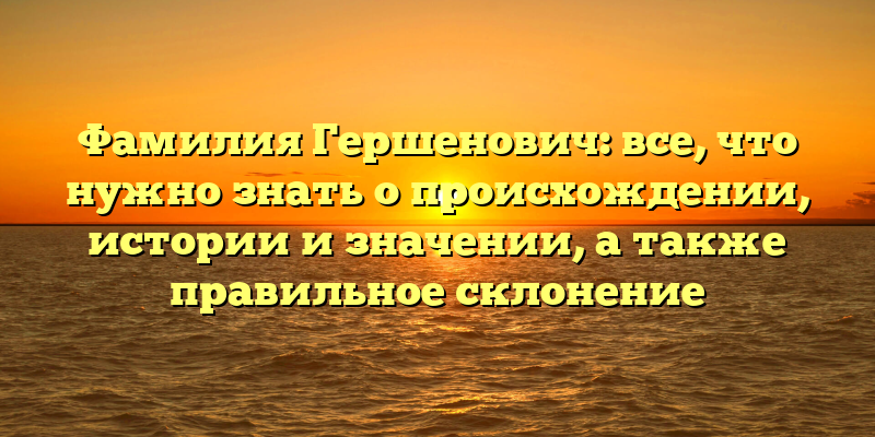 Фамилия Гершенович: все, что нужно знать о происхождении, истории и значении, а также правильное склонение