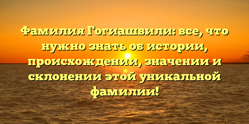 Фамилия Гогиашвили: все, что нужно знать об истории, происхождении, значении и склонении этой уникальной фамилии!