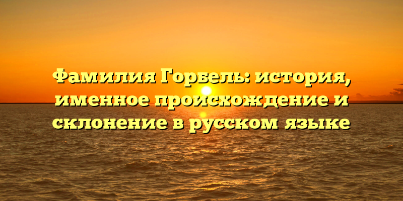 Фамилия Горбель: история, именное происхождение и склонение в русском языке