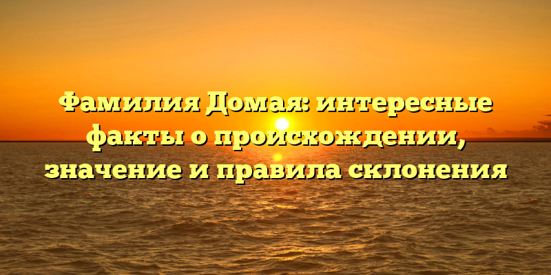 Фамилия Домая: интересные факты о происхождении, значение и правила склонения