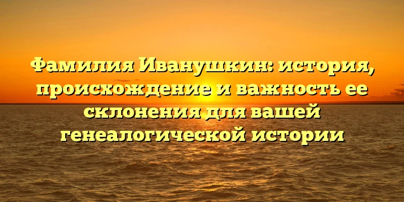 Фамилия Иванушкин: история, происхождение и важность ее склонения для вашей генеалогической истории Фамилия Иванушкин: история, происхождение и важность ее склонения для вашей генеалогической истории