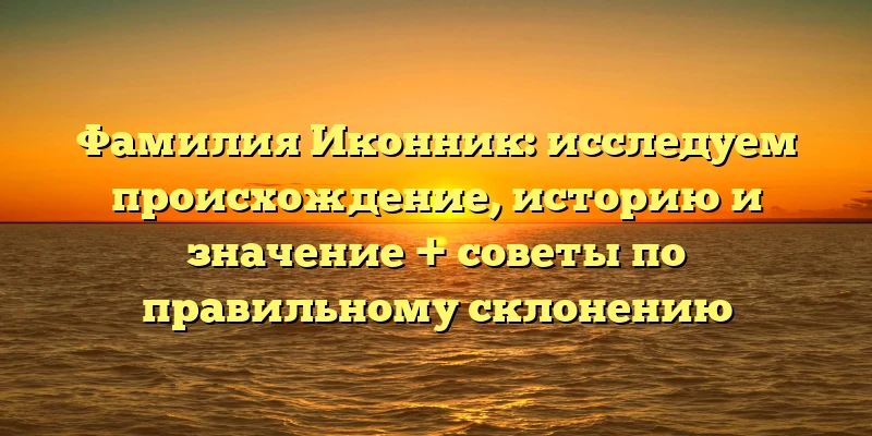 Фамилия Иконник: исследуем происхождение, историю и значение + советы по правильному склонению