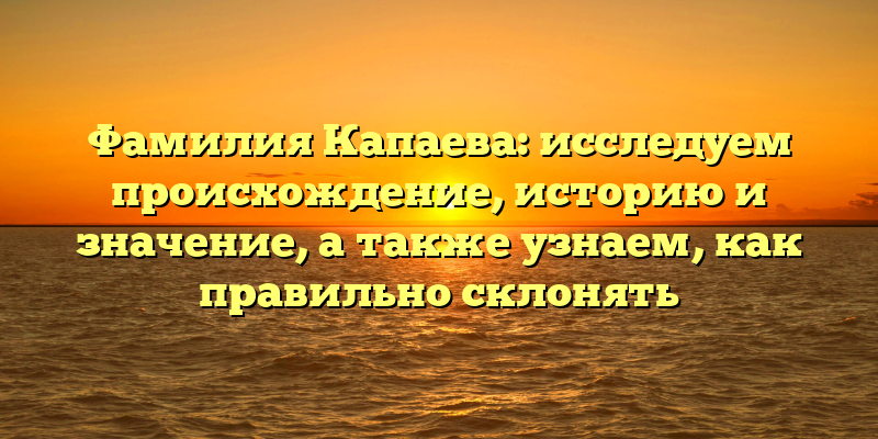 Фамилия Капаева: исследуем происхождение, историю и значение, а также узнаем, как правильно склонять