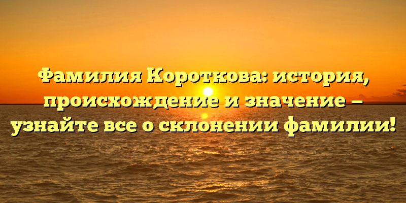 Фамилия Короткова: история, происхождение и значение — узнайте все о склонении фамилии!
