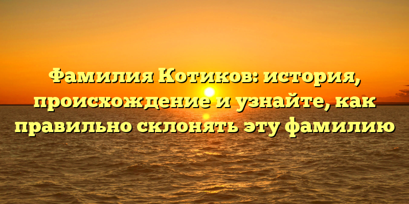 Фамилия Котиков: история, происхождение и узнайте, как правильно склонять эту фамилию