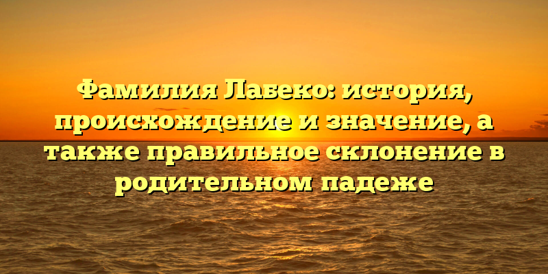 Фамилия Лабеко: история, происхождение и значение, а также правильное склонение в родительном падеже
