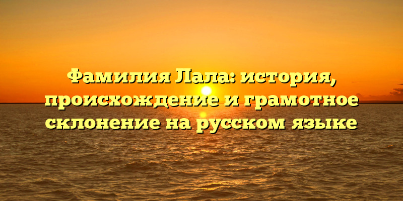 Фамилия Лала: история, происхождение и грамотное склонение на русском языке