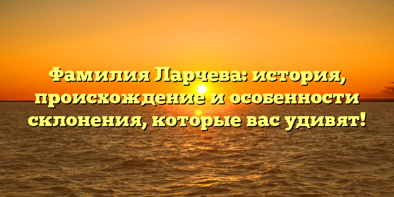 Фамилия Ларчева: история, происхождение и особенности склонения, которые вас удивят!