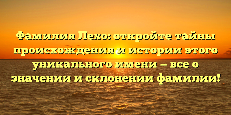 Фамилия Лехо: откройте тайны происхождения и истории этого уникального имени — все о значении и склонении фамилии!