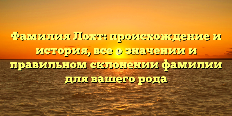 Фамилия Лохт: происхождение и история, все о значении и правильном склонении фамилии для вашего рода