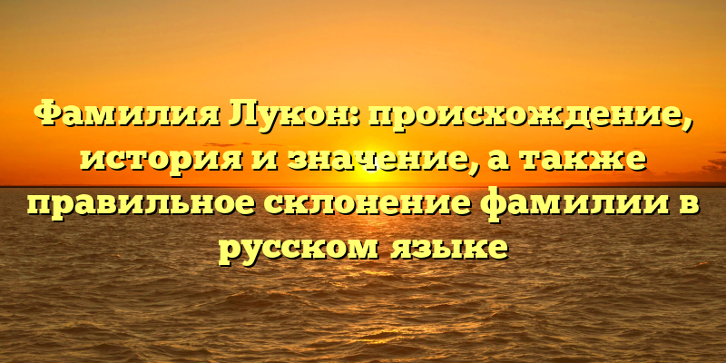 Фамилия Лукон: происхождение, история и значение, а также правильное склонение фамилии в русском языке