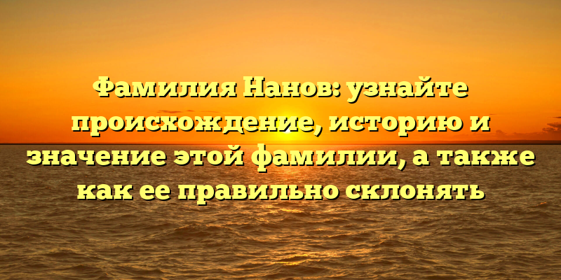 Фамилия Нанов: узнайте происхождение, историю и значение этой фамилии, а также как ее правильно склонять