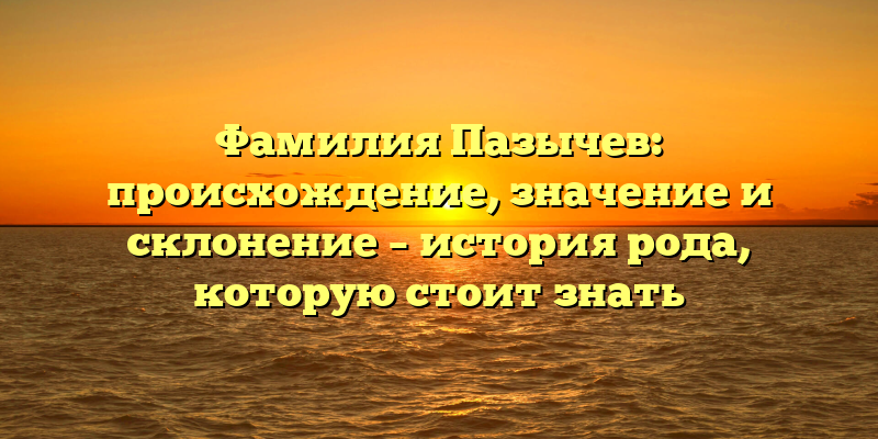 Фамилия Пазычев: происхождение, значение и склонение – история рода, которую стоит знать