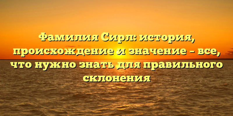 Фамилия Сирл: история, происхождение и значение – все, что нужно знать для правильного склонения