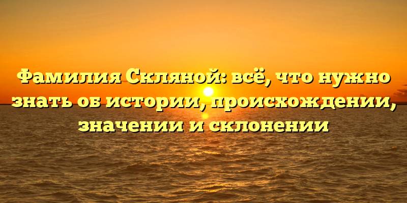 Фамилия Скляной: всё, что нужно знать об истории, происхождении, значении и склонении