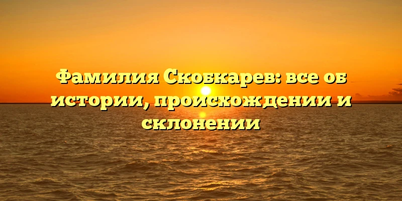 Фамилия Скобкарев: все об истории, происхождении и склонении Фамилия Скобкарев: все об истории, происхождении и склонении