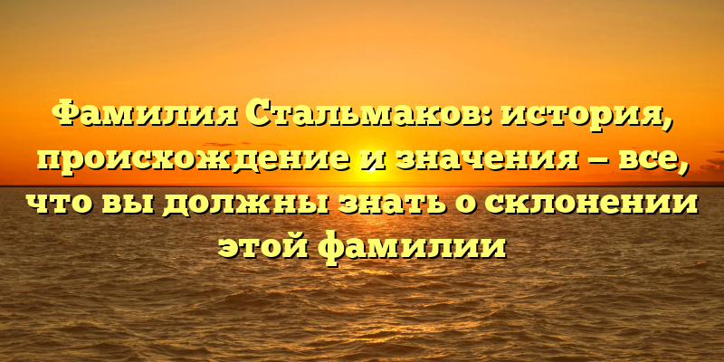 Фамилия Стальмаков: история, происхождение и значения — все, что вы должны знать о склонении этой фамилии