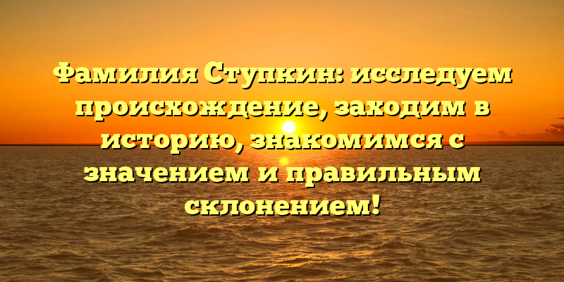 Фамилия Ступкин: исследуем происхождение, заходим в историю, знакомимся с значением и правильным склонением!