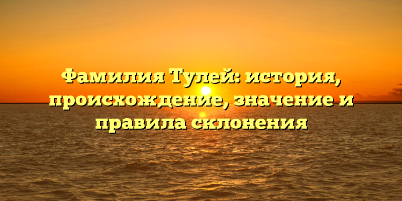 Фамилия Тулей: история, происхождение, значение и правила склонения