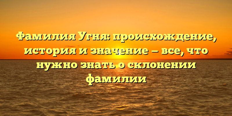Фамилия Угня: происхождение, история и значение — все, что нужно знать о склонении фамилии