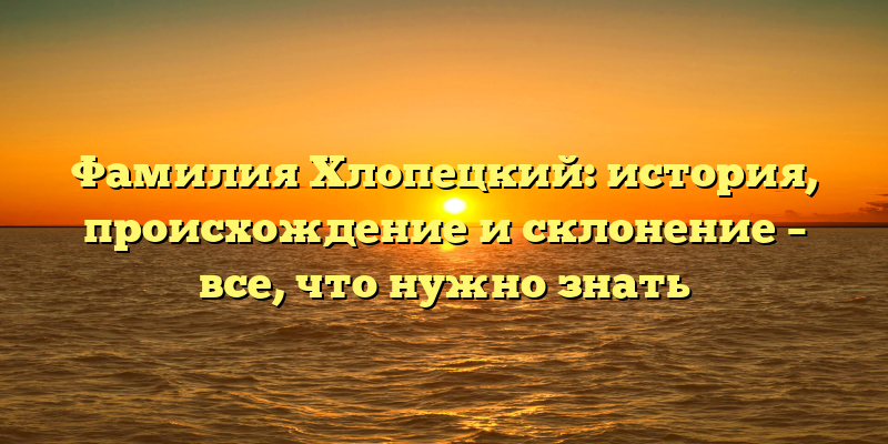 Фамилия Хлопецкий: история, происхождение и склонение – все, что нужно знать