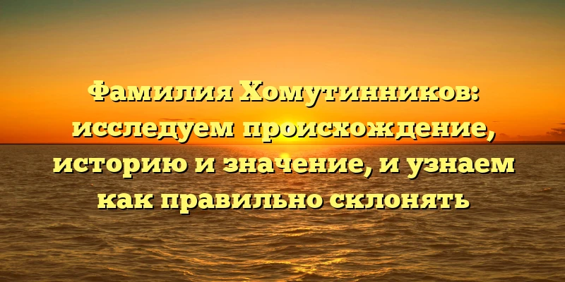 Фамилия Хомутинников: исследуем происхождение, историю и значение, и узнаем как правильно склонять