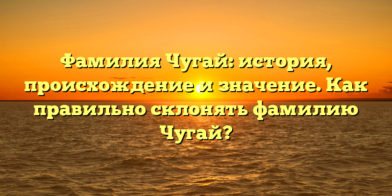 Фамилия Чугай: история, происхождение и значение. Как правильно склонять фамилию Чугай?