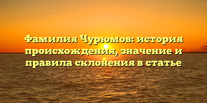 Фамилия Чурюмов: история происхождения, значение и правила склонения в статье