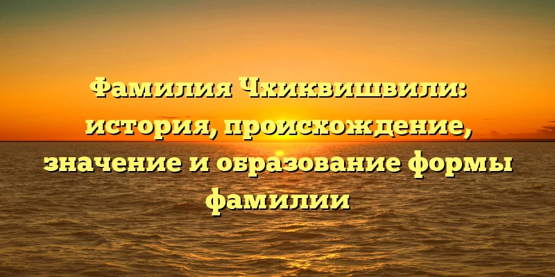 Фамилия Чхиквишвили: история, происхождение, значение и образование формы фамилии